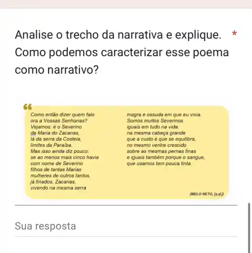 Analise o trecho da narrativa e e xplique.x
Como podem cterizar esse poema
como narrativo?
Como então dizer quem falo
ora a Vossas Senhorias?
Vejamos: é o Severino
da Maria do Zacarias,
lá da serra da Costela
limites da Paraiba.
Mas isso ainda diz pouco:
se ao menos mais cinco havia
com nome de Severino
filhos de tantas Marias
mulheres de outros tantos.
já finados, Zacarias,
vivendo na mesma serra
magra e ossuda em que eu vivia.
Somos muitos Severinos
iguais em tudo na vida:
na mesma cabeça grande
que a custo é que se equilibra,
no mesmo ventre crescido
sobre as mesmas pernas finas
e iguais também porque o sangue,
que usamos tem pouca tinta.
Sua resposta