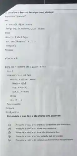 Analise o trecho de algoritmo abaixo:
algoritmo "questao"
var
v : vetor[1..8]de inteiro
temp, out, in, nElems 1,j, x : inteiro
inicio
para x+1 ate 8 faca
escreva("Numero", x, ",")
leia(v[x])
fimpara
nElemsarrow 8
para out - nElems ate 1 passo -1 faca
inarrow 1
enquantoinlt outfaca
sev[in]lt v[in+1]entao
temp arrow v[in]
v[in]arrow v[in+1]
v[in+1]arrow temp
fimse
inarrow in+1
fimenquanto
fimpara
fimalgoritmo
Responda o que faz o algoritmo em questão:
A Preenche o vetor e faz ordenação crescente dos elementos.
B Preenche o vetor e faz soma dos elementos.
C Preenche o vetor e faz inversão dos elementos.
D Preenche o vetor e faz intercalação dos elementos.
(e) E Preenche o vetor e faz ordenação decrescente dos elementos.