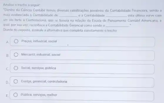 Analise o trecho a seguir:
"Dentro da Ciência Contábi temos diversas ramificações possiveis da Contabilidade Financeira, sendo a
mais evidenciada a Contabilidade de __ e a Contabilidade __ esta última serve com
um elo forte à Controladoria, que se baseia na relação da Escola de Pensamento Contábi Americana, a
qual, por sua vez reconhece a Contabilidade Gerencial como sendo a __ it
Diante do exposto, assinale a alternativa que completa corretamente o trecho:
Preços, industrial, social
Mercantil, industrial, social
Social, serviços, pública
Custos, gerencial controladoria
Pública, serviços, melhor