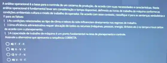 A analise operacionalé a base para o controle de um sistemade produção, de acordo com suas necessidades e caracteristicas. Nesta
anâlise operacional é fundamental levar em consideração o tempo disponivel, definindo as horas de trabalho da máquina conforme as
condiçōes ambientais cultura e modo de trabalho do operador. De acordo comesse contexto, classifique V para as sentenças verdadeirase
F para as falsas:
) As condições relacionadas ao tipo de clima e relevo do solo influenciam diretamentenos regimes de trabalho.
) Uma eficiência admin istrativa requer alocação de todos os recursos (máquinas pessoas, energia, dinheiro etc).no tempo e local certos
de acordo como planejamento.
) A capacidade de trabalho de máquina é um ponto fundamental na frea de planejamento e controle.
Assinale a alternativa que apresenta a sequência CORRETA:
A) F-F-F.
B) V-V-V.
C) V-F - V.
D) V-V - - .