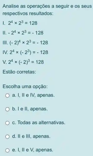 Analise as operações a seguir e os seus
respectivos resultados:
I 2^4times 2^3=128
II -2^4times 2^3=-128
Ill (-2)^4times 2^3=-128
IV. 2^4times (-2^3)=-128
V. 2^4times (-2)^3=128
Estão corretas:
Escolha uma opção:
a. I II e IV. , apenas.
b. I e II , apenas.
c. Todas as alternativas.
d. II e 111 , apenas.
e. 1,11 e V, apenas.