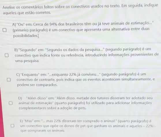 Analise os comentários feitos sobre os conectivos usados no texto. Em seguida indique
aqueles que estão corretos.
A) "Ou" em: Cerca de 94%  dos brasileiros têm ou já teve animais de estimação..."
(primeiro parágrafo) é um conectivo que apresenta uma alternativa entre duas
possibilidades]
B) "Segundo" em: "Segundo os dados da pesquisa..."(segundo parágrafo) é um
D conectivo que indica fonte ou referência, introduzindo informações provenientes de
uma pesquisa.
C) "Enquanto" em: "..enquanto 22%  id conviveu.." (segundo parágrafo)um
D conectivo de contraste, pois indica que os eventos acontecem simultaneamente, e c
podem ser comparados.
D) "Além disso" em:"Além disso, metade dos tutores disseram ter adotado seu
animal de estimação" (quarto parágrafo) foi utilizado para adicionar informações
complementares sobre a adoção de pets.
E) "Mas" em: "...mas 22%  disseram ter comprado o animal." (quarto parágrafo)
um conectivo que opóe os donos de pet que ganham os animais e aqueles -22% 
que compraram os animais