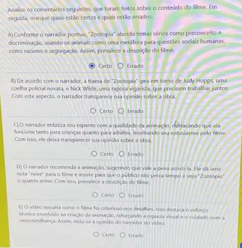 Analise os comentários seguintes que foram feitos sobre - conteúdo do filme Em
seguida, marque quais estão certos e quais estão errados.
A) Conforme o narrador pontua "Zootopia" aborda temas sérios como preconceito e
discriminação, usando os animais como uma metáfora para questões sociais humanas,
como racismo e segregação Assim, prevalece a descrição do filme.
C Certo Errado
B) De acordo com o narrador, a trama de "Zootopia" gira em torno de Judy Hopps uma
coelha policial novata, e Nick Wilde, uma raposa vigarista, que precisam trabalhar juntos.
Com este aspecto, o narrador transparece sua opinião sobre a obra.
Certo Errado
C) O narrador enfatiza seu espanto com a qualidade da animação, destacando que ela
funciona tanto para crianças quanto para adultos, mostrando seu entusiasmo pelo filme.
Com isso, ele deixa transparecer sua opinião sobre a obra.
Certo
Errado
D) O narrador recomenda a animação, sugerindo que vale a pena assisti-la Ele dá uma
nota "nove" para o filme e insiste para que o público nào perca tempo e veja "Zootopia"
quanto antes. Com isso, prevalece a descrição do filme.
Certo
Errado
E) O video ressalta como o filme foi criterioso nos detalhes. Isso destaca o esforço
técnico envolvido na criação da animação, reforçando a riqueza visual e o cuidado com a
verossimilhança. Assim, nota-se a opinião do narrador do vídeo.