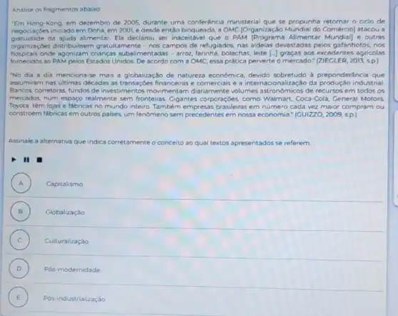 Analise os fragmentos abaixo
"Em Hong-Kong, em dezembro de 2005, durante uma conferência ministerial que se propunha retomar o ciclo de
negociaçóes iniciado em Doha em 2001, e desde então bloqueada, a OMC [Organização Comércio] atacou a
gratuidade da ajuda alimentar. Ela declarou ser inaceitável que - PAM IPrograma Alimentar e outras
organizaçōes distribuissem gratuitamente - nos campos de refugiados, nas aldeias devastadas pelos gafanhotos nos
hospitais onde agonizam crianças subalimentadas - arroz farinha, bolachas, leite [-]graças aos excedentes agricolas
fornecidos ao PAM pelos Estados Unidos. De acordo com a OMC, essa prática perverte o mercado."(ZIECLER, 2013, sp.)
"No dia a dia menciona-se mais a globalização de natureza econômica, devido sobretudo à preponderânci que
assumiram nas últimas décadas as transaçōes financeiras e comerciais e a internacionalização da produção industrial
Bancos, corretoras, fundos de investimentos movimentam diariamente volumes astronómicos de recursos em todos os
mercados, num espaço realmente sem fronteiras Gigantes corporaçóes, como Walmart, Coca-Cola, General Motors
Toyota, têm lojas e fabricas no mundo inteiro Também empresas brasileiras em número cada vez maior compram ou
constroem fabricas em outros palses, um fenômeno sem precedentes em nossa economia." (GUIZZO,2009,s.p.
Assinale a alternativa que indica co corretamente o conceito ao qual textos apresentados se referem.
II
A ) Capitalismo.
B ) Globalizaçǎo
C ) Culturalização
D ) Pós-modernidade
E ) Pós-industrialização