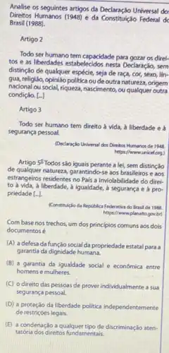 Analise os seguintes artigos da Declaração Universal do:
Direitos Humanos (1948) e da Constituição Federal d
Brasil (1988).
Artigo 2
Todo ser humano tem capacidade para gozar os direl:
tos e as liberdades estabelecidos nesta Declaraçáo, sem
distinção de qualquer espécie seja de raça, cor,sexo, lín-
gua, religião, opinião politica ou de outra natureza,origem
nacional ou social, riqueza nascimento, ou qualquer outra
condição. [..]
Artigo 3
Todo ser humano tem direito à vida, à liberdade e à
segurança pessoal.
(Declaração Universal dos Direitos Humanos de 1948
https://www.unice(org)
Artigo 5^circ 
Todos são iguais perante a lei, sem distinção
de qualquer naturera, garantindo-se aos brasileiros e aos
estrangeiros residentes no Pais a inviolabilidade do direi-
to à vida, à liberdade, à igualdade, à segurança e à pro
priedade [ldots ].
(Constituç/oda depública Federativa do Brasil de 1988.
https://www.planako.gov.br)
Com base nos trechos um dos principios comuns aos dois
documentos é
(A) a defesa da função social da propriedade estatal para a
garantia da dignidade humana.
(B) a garantia da igualdade social e economica entre
homens e mulheres.
(C) o direito das pessoas de prover individualmente a sua
segurança pessoal.
(D) a proteçáo da liberdade politica independentemente
de restriçoes legais.
(E) a condenação a qualquer tipo de discriminação atem.
tatéria dos direitos fundamentais