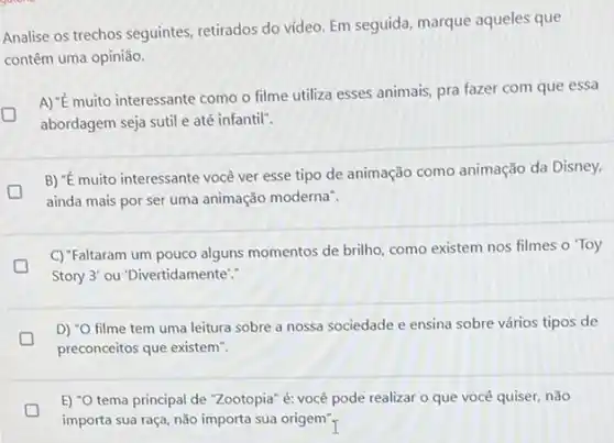 Analise os trechos seguintes retirados do vídeo. Em seguida, marque aqueles que
contêm uma opinião.
A) "E muito interessante como o filme utiliza esses animais, pra fazer com que essa
L
abordagem seja sutil e até infantil".
B) "E muito interessante você ver esse tipo de animação como animação da Disney,
ainda mais por ser uma animação moderna".
C) "Faltaram um pouco alguns momentos de brilho como existem nos filmes o Toy
D
Story 3' ou "Divertidamente"."
D) "O filme tem uma leitura sobre a nossa sociedade e ensina sobre vários tipos de
preconceitos que existem".
D
importa sua raça, não importa sua origem"
E) "O tema principal de "Zootopia" é: você pode realizar o que você quiser, não