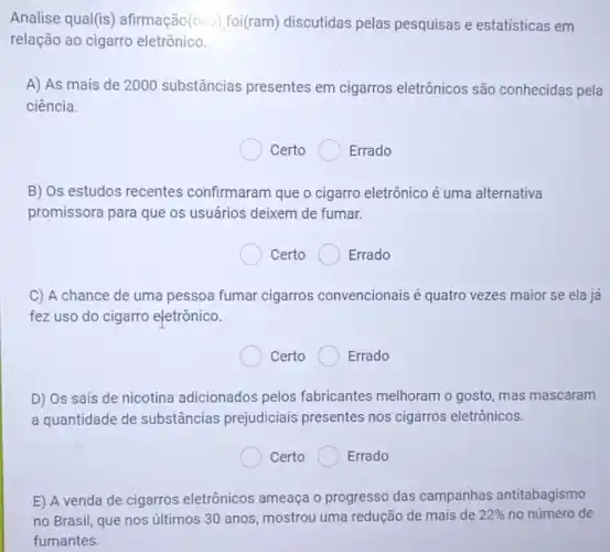 Analise qual(is afirmação(óes)foi(ram) discutidas pelas pesquisas e estatísticas em
relação ao cigarro eletrônico.
A) As mais de 2000 substâncias presentes em cigarros eletrônicos são conhecidas pela
ciência.
Certo Errado
B) Os estudos recentes confirmaram que o cigarro eletrônico é uma alternativa
promissora para que os usuários deixem de fumar.
Certo	Errado
C) A chance de uma pessoa fumar cigarros convencionais é quatro vezes maior se ela já
fez uso do cigarro eletrônico.
Certo Errado
D) Os sais de nicotina adicionados pelos fabricantes melhoram o gosto, mas mascaram
a quantidade de substâncias prejudiciais presentes nos cigarros eletrônicos.
Certo	Errado
E) A venda de cigarros eletrônicos ameaça o progresso das campanhas antitabagismo
no Brasil, que nos últimos 30 anos mostrou uma redução de mais de 22%  no número de