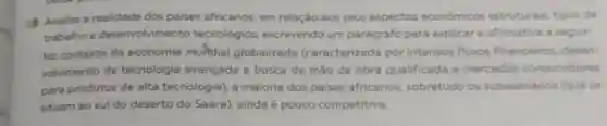 Analise a realidade dos paises africanos em relação aos seus aspectos econômicos estruturais, tipos de
trabalhoe desenvolvimento tecnológico escrevendo um parágrafo para explicar a afirmativa a seguir.
No contexto da economia mundial globalizada (caracterizada por intensos fluxos financeiros, desen-
volvimento de tecnologia avançada e busca de mào de obra qualificada e mercados consumidores
para produtos de alta tecnologia), a maioria dos paises africanos sobretudo os subsaarianos (que se
situam ao sul do deserto do Saara)ainda é pouco competitiva.