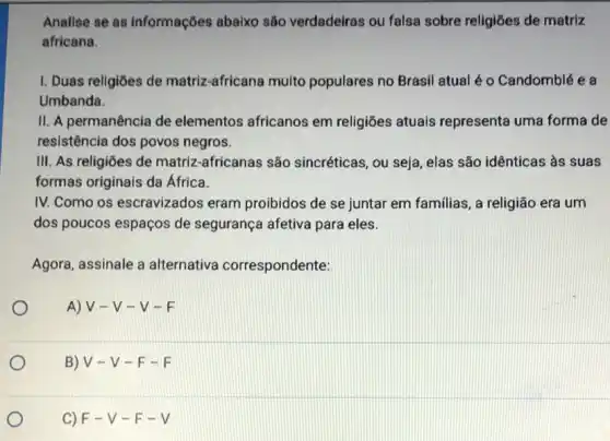 Analise se as informações abaixo são verdadeiras ou falsa sobre religiōes de matriz
africana.
I. Duas religiōes de matriz-africana multo populares no Brasil atual é o Candomblée a
Umbanda.
II. A permanência de elementos africanos em religiōes atuais representa uma forma de
resistência dos povos negros.
III. As religiōes de matriz-africanas são sincréticas, ou seja, elas são idênticas às suas
formas originais da Africa.
IV. Como os escravizados eram proibidos de se juntar em familias, a religião era um
dos poucos espaços de segurança afetiva para eles.
Agora, assinale a alternativa correspondente:
A) V-V - V-F
B) V-V-F-F
C) F-V-F-V