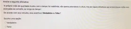 Analise a seguinte afirmativa:
"A própria visão de qualidade mudou com o tempo: foi redefinida, não apenas pela época e cultura, mas por alguns estudiosos que acrescentaram visies mais
avançadas ao conceito, ao longo do tempo".
De acordo com seus estudos, essa assertiva é Verdadeira ou Falsa?
Escolha uma opção:
Verdadeiro
Falso