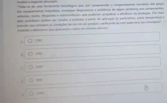 Analise a seguinte descrição:
"Trate-se de ume ferramenta tecnológica que, por compreender o comportamento mecânico das peças
dos equipamentos industriais, consegue diagnosticar a existência de algum problema nos componentes,
evitando, assim desgastes e intercorrèncias que poderiam prejudicar a eficiência da produção Por meio
dele, protótipos podem ser criados e testados a partir da aplicação de parâmetros, como temperatura e
pressilo, que simulam as condiçoes de uso de um produto verificando se este suportaria tais interaçōes"
Assinale a alternative que apresenta o nome do sistema descrito:
A
CNC
CAE
CAD
BIM
E
CAM