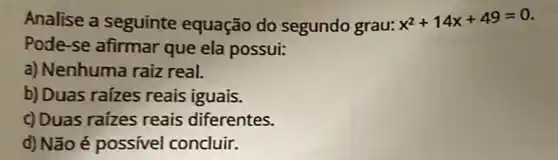 Analise a seguinte equação do segundo grau: x^2+14x+49=0
Pode-se afirmar que ela possui:
a) Nenhuma raiz real.
b) Duas raizes reais iguais.
c) Duas raizes reais diferentes.
d) Não é possivel concluir.