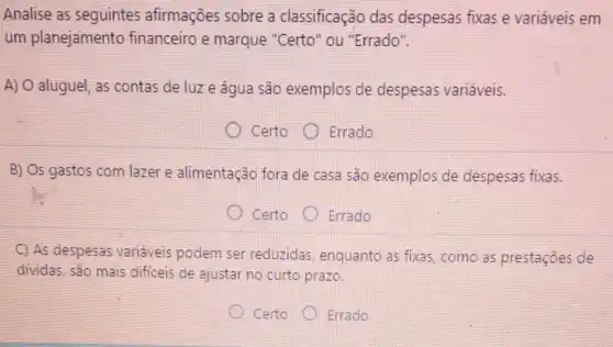 Analise as seguintes afirmações sobre a classificação das despesas fixas e variáveis em
um planejamento financeiro e marque "Certo" ou "Errado".
A) O aluguel, as contas de luz e água são exemplos de despesas variáveis.
Certo
Errado
B) Os gastos com lazer e alimentação fora de casa são exemplos de despesas fixas.
Certo
Errado
C) As despesas variáveis podem ser reduzidas, enquanto as fixas, como as prestaçōes de
dividas, são mais dificeis de ajustar no curto prazo.
Certo
Errado