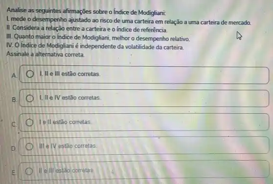 Analise as seguintes afirmações sobre o Indice de Modigliani:
1. mede o desempenho ajustado ao risco de uma carteira em relação a uma carteira de mercado.
II. Considera a relação entre a carteira e o indice de referência.
III. Quanto maior o Indice de Modigliani melhor o desempenho relativo.
IV. O Indice de Modigliani é independente da volatilidade da carteira.
Assinale a alternativa correta.
I, II e III estão corretas.
I, II e IV estão corretas.
Tell estão corretas.
) III elV estão corretas.
II ell estão corretas