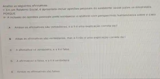 Analise as seguintes afirmativas.
1- Em um Relatório Social, é apropriado incluir opinióes pessoais do assistente social sobre os envolvidos.
PORQUE
II- A inclusáo de opinióes pessoals pode enriquecer o relatório com perspectivas humanizadas sobre o caso
A Ambas as afirmativas sào verdadeiras, e all d uma explicação correta dal
B Albas as afirmativas sáo verdadeiras, mas all n5o é uma explicação corrota da I
C A afirmativa 1é verdadeira e all d falsa
D A afirmativa Lé falsa eall e verdadeira
E Ambas as afirmativas sào falsas