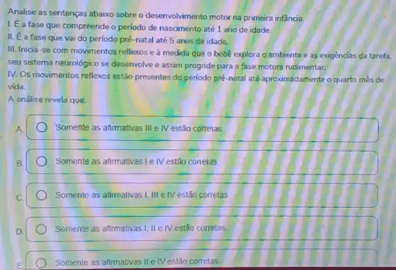 Analise as sentenças abaixo sobre o desenvolvimento motor na primeira infencia.
I. É a fase que compreende o período de nascimento até 1 ano de idade.
II. E a fase que vai do período pré-natal até 5 anos de idade.
III. Inicia-se com movimentos reflexos e à medida que o bebe explora Q ambiente e as exigências da tarefa,
seu sistema neurológico se desenvolve e assim progride para a fase motora rudimentar.
IV. Os movimentos reflexos estão presentes do periodo pré-natal até aproximadamente o quarto mês de
vida.
A análise revela que:
Somente as afimativas III IV estão corretas.
Somente as afimativas le IV estão corretas.
Somente as afirmativas I III e IV estão corretas.
Somente as afimativas I II IV estão corretas.
Somente as afimativas II e IV estão corretas.