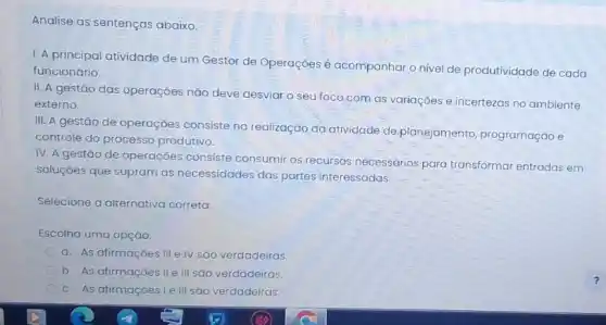 Analise as sentenças abaixo.
1. A principal atividade de um Gestor de Operaçōes é acompanhar o nivel de produtividade de cada
funcionário.
II. A gestão das operaçōes nǎo deve desviar o seu foco.com as variações e incertezas no ambiente
externo.
III. A gestão de operaçōes consiste na realização da atividade de planejamento, programação e
controle do processo produtivo.
IV. A gestão de operações consiste consumir os recursos necessários para transformar entradas em
soluçóes que supram as necessidades das partes interessadas.
Selecione a alternativa correta:
Escolha uma opção:
a. As afirmaçóes III e IV são verdadeiras.
b. As afirmaçóes IIe III sáo verdadeiras.
c. As afirmaçoes Le III sáo verdadeiras.