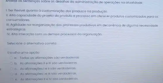 Analise as sentenças sobre os desafios da administração de operações na atualidade.
1. Ser flexivel quanto à customização dos produtos na produção.
II. Alta capacidade do projeto do produto e processo em oferecer produtos customizados para os
consumidores.
III. Agilidade na reorganização dos processos produtivos em decorrência de alguma necessidade
estratégica.
IV. Alta interação com os demais processos da organização.
Selecione a alternativa correta:
Escolha uma opção:
a. Todas as afirmações são verdadeiras.
b. As afirmaçóes IIe III são verdadeiras.
c. As afirmaçoes le II são verdadeiras.
d. As afirmações Le III são verdadeiras.
e. As afirmações IIe IV são verdadeiras.