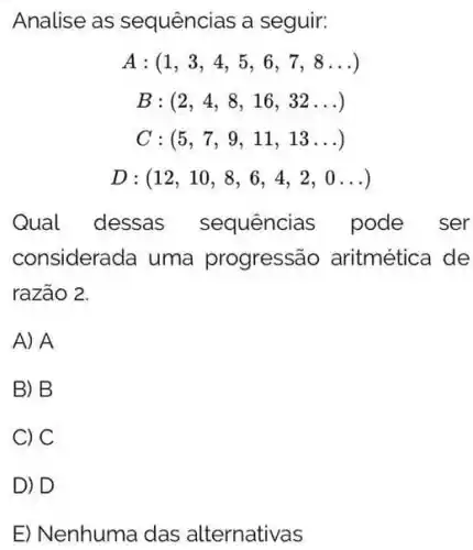 Analise as sequências a seguir:
A:(1,3,4,5,6,7,8ldots )
B:(2,4,8,16,32ldots )
C:(5,7,9,11,13ldots )
D: (12,10,8,6,4,2,0ldots )
Qual dessas sequências pode ser
considerada uma progressão aritmética de
razão 2.
A) A
B) B
C) C
D) D
E) Nenhuma das alternativas