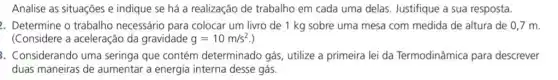 Analise as situações e indique se há a realização de trabalho em cada uma delas. Justifique a sua resposta.
2. Determine o trabalho necessário para colocar um livro de 1 kg sobre uma mesa com medida de altura de 0,7 m.
(Considere a aceleração da gravidade g=10m/s^2
3. Considerando uma seringa que contém determinado gás, utilize a primeira lei da Termodinâmica para descrever
duas maneiras de aumentar a energia interna desse gás.