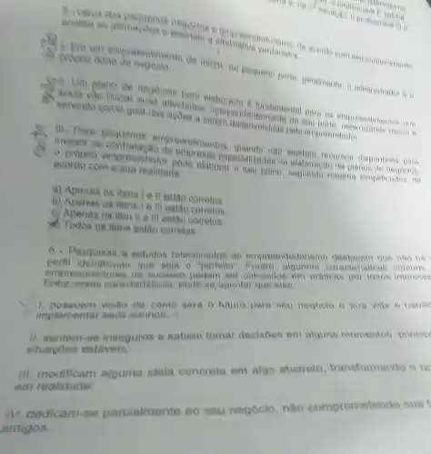 analise as verdadelia neggetes a empreend seu conhecimento.
3
empreendim anto de miero, ou pequeno porte geralinente, o administrador 6 o proprio dono
Ill. Para empreendimentos nào recurses disponiveis para
investir na empress especializadas na elaboragao de planos de neuoulos.
e proprio empreendedor pode elaborar o seu plane rotelros simplificados, de
acordo com a sua realidade
a) Apenas os itens tell estǎo corretos
b) Apenas os itens I e III estão corretos.
c) Apenas os iten ll e lil estǎo corretos.
d) Todos os itens eatão corretos.
6 - Pesquisas e estudes relacionados ao empreendedorismo que nào ha
identificade que seja
0''perfelto''
algumas caraoteristicas
empreended yes de sucess podem ser colocadas em pratioas por todos interesed
essas caracteriaticas pode-se apontar que eles
visao de como sera 0 future pare seu negoole e sua vida e habilid
implemental seue sonhos.
11.sentem -se insegures e sabem tomar decisoes em alguns momentos princip
situacoes estavels:
Ill modificam alguma idela concreta em algo abstrato transformando o
em realidade
compromete
osual
IV. dedicam se parcialmente
ao seu negócio
nSo com
amigos.