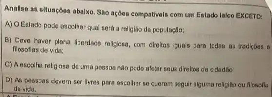 Analiso as situaçõos abalxo. São açõos compativols com um Estado laico EXCETO:
A) O Estado pode escolher qual será a religião da população;
B) Deve haver plena liberdade religiosa, com diroltos iguals para todas as tradiçoes o
fllosoflas de vida:
C) A escolha religiosa de uma pessoa nào pode afetar sous direltos de cidadǎo;
D) As pessoas devem ser livres para oscolher so querem seguir alguma religiǎo ou fllosofia
de vida.