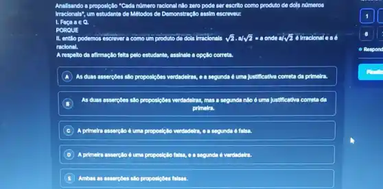 Anallsando a proposição "Cada número racional nào zero pode ser escrito como produto de dols números
Irracionals", um estudante de Métodos de Demonstração assim escreveu:
1. Faca ain Q.
PORQUE
II. entǎo podemos escrever a como um produto de dols irracionals sqrt (2)cdot a/sqrt (2)=a onde a/ sqrt (2)
racional
A respelto da afimação felta pelo estudante, assinale a opção correta.
A As duas asserçôes são proposiçôes verdadelras, ea segunda é uma justificativa correta da primelra.
B
As duas asserçōes são proposiçóes verdadelras, masa segunda não é uma Justificativa correta da
primelra
C A primelra assercllo é uma proposição verdadelre, 60 segunda 6
D A primelra assercilo d uma proposição falsa ea segunda é verdadelra.
E Ambas as assercoes silo proposipbes falsas.