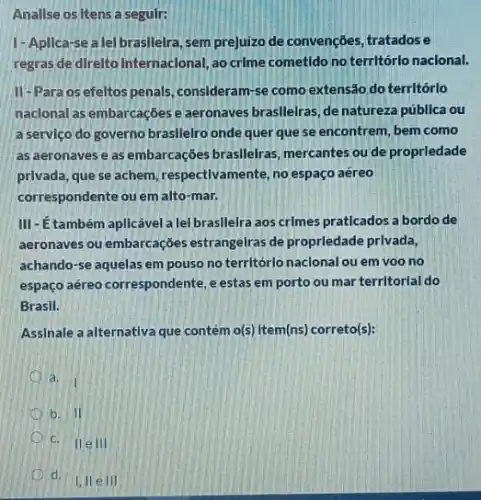 Anallse os Itens a seguir:
1-Apllca-se a lel brasllelra, sem prejuizo de convenções, tratadose
regras de direlto Internacional ao crime cometido no territórlo naclonal.
II-Para os efeltos penals, consideram-se como extensão do territórlo
naclonal as embarcaçbese aeronaves brasilelras, de natureza pública ou
a servlço do governo brasllelro onde quer que se encontrem, bem como
as aeronaves e as embarcações braslleiras mercantes ou de proprledade
privada, que se achem respectivamente, no espaç aéreo
correspondente ou em alto -mar.
III-Etambém aplicável a lel brasllelra aos crImes praticados a bordo de
aeronaves ou embarcações estrangelras de proprledade privada,
achando-se aquelas em pouso no territórlo naclonal ou em voo no
espaço aéreo correspondente,estas em porto ou mar territorlal do
Brasil.
Assinale a alternativa que contém o(5)) tem(ns) correto(s)
a.
I
b. II
c
d. 110
111