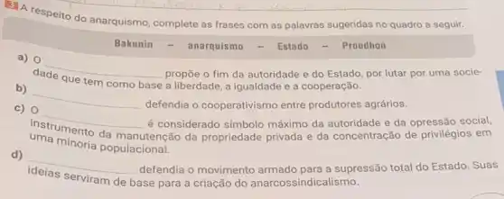 do anarquismo, complete as frases com as palavras sugeridas no quadro a seguir.
Bakunin	anarquismo	Estado	Proudhon
a) 0
__
a liberdade, a igualdade e a cooperação.
tem	base
propōe o fim da autoridade e do Estado por lutar por uma socie-
b)
__
defendia o cooperativismo entre produtores agrários.
c) 0
__
é considerado símbolo máximo da autoridade e da opressão social,
uma minoria populacional.
da manutenção da propriedade privada e da concentração de privilégios em
d)
__
base para a criação do anarcossindica ismo. serviram de
defendia o movimento armado para a supressão total do Estado. Suas