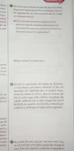 ancia
mun-
seu
esqui-
a está
ea da
es de
a que
io de
alário
á com
oossui
as de
míni-
34%  a
fantil.
atricu-
rmine
n para
unda-
(12) Em uma casa à venda no valor de
800.000
reais.
houve um aumento de 2%  em relação a seu va
lor, seguido de um novo aumento de 5%  e logo
um desconto de 5% 
a) Com esses dois aumentos sucessivos e um
desconto seguido podemos afirmar que esse
procedimento equivale a um único aumento ou
desconto? Equalé este percentual?
b) Qual o preço final desta casa?
13. No dia do aniversário da cidade de Pauliceia,
circo Magia, que estava instalado lá fezum
desconto nos ingressos para os adultos mora-
dores da cidade de 10%  e, para as crianças ,de
9%  do valor pago pelos adultos moradores da
cidade. Sabendo que o valor integral do circo é
de R 80,00 , quanto uma familia composta por
2 adultos e 3 crianças vai pagar pelos ingressos?
(14) Na venda de uma casa por 750 .000 reais, hou-
ve um lucro de 25%  sobre o preço de compra da
casa. Com isso, qual foi o preço de compra dessa