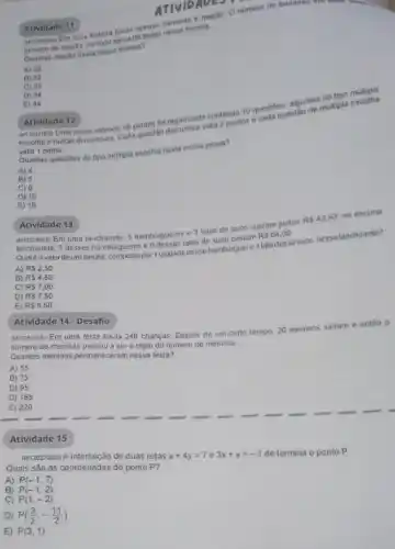 ancososan Em uma fruteira havia apenas bananas machs. O numero de bananas un
nomero de maças. Ao todo havin co frutas nessa fruteira.
Quantas maças havia nessa fruteira?
A) 22
B) 32
C) 33
D) 34
E) 44
Atividade 11
(Musoles) Uma prova valendo 18 pontos for organizada contendo 10 questios. algumentipla
escolha e outras discursivas Cada questão discursiva valia 2 pontos e cada questao
valla 1 ponto
Quantas questoes do tipo mollipla escolha havia nessa prova?
A) 4
B) 5
C) 6
D) 10
E) 16
Atividade 12
Atividade 13
Em uma lanchonete, 5 hamburgueres e 3 latas de suco custam juntos
RS42,50. na mesma
lanchonete, 7 desses hamburgueres e 6 dessas latas de suco custam RS64,00.
A) RS2.50
por fundade desse hamburguere Italadesse suco, nessalanchonete?
A) RS 2.50
B) RS4,50
C) RS7,00
D) RS7,50
E) RS9.50
Atividade 14 - Desafio
(M120617ES) Em uma festa havia 240 crianças. Depois de um certo tempo 20 meninos sairam e entǎo 0
numero de meninas passou a ser o triplo do número de meninos.
Quantos meninos permaneceram nessa festa?
A) 55
B) 75
D) 95
D) 165
E) 220
Atividade 15
(M12027205) A interseção de duas retas
x+4y=7 e 3x+y=-1
de termina o ponto P
Quais são as coordenadas do ponto P?
A) P(-1,7)
B) P(-1,2)
C) P(1,-2)
D) P((3)/(2),-(11)/(2))
E) P(3,1)