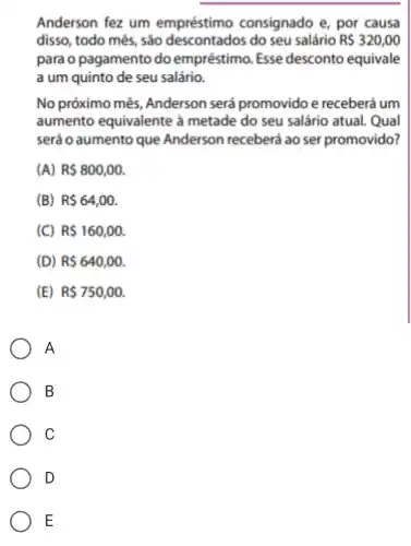 Anderson fez um empréstimo consignado e, por causa
disso, todo mês , sáo descontados do seu salário R 320,00
para o pagamento do empréstimo . Esse desconto equivale
a um quinto de seu salário.
No próximo mês , Anderson será promovido e receberá um
aumento equivalente à metade do seu salário atual. Qual
será o aumento que Anderson receberá ao ser promovido?
(A) R 800,00
(B) R 64,00
(C) R 160,00
(D) R 640,00.
(E) R 750,00
A
B
C
D
E