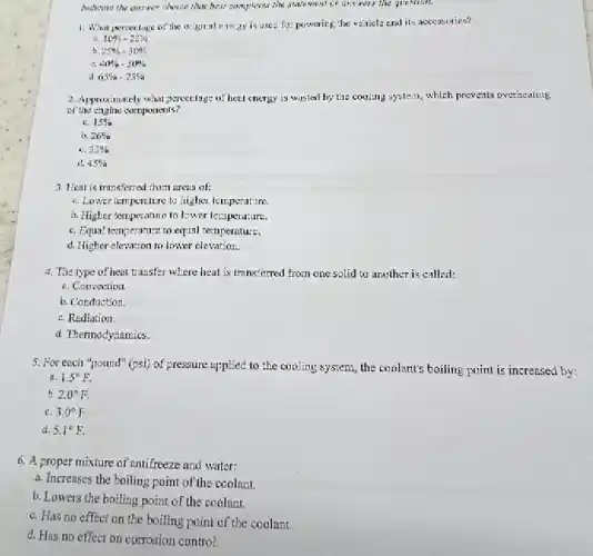 Andicure the answer choice that best compleies she statement or answers the question.
1. What persect lage of the origitent energy is used for powering the velaicle end its accessories?
10% -20% 
b. 25% -30% 
40% ,50% 
a 65% -75% 
2. Approximately what percentsge of hent energy is wasted by the cooling system which prevents overacating
of the engine compornents?
41. 15% 
b 26% 
c. 33% 
d. 45% 
3. Heat is transferred from areas of:
e. Lower tempenture to higher temperature
b. Higher temperature to lower temperature.
c. Equal temperature to equal temperature.
d. Higher elevation to lower elevation.
4. The type of heat transfer where heat is trunsferred from one solid to another is called:
a. Convection.
b. Conduction
c. Rediation.
d. Thermodynamics.
5. For ench "pound" (psi)of pressure applied to the cooling system, the coolent's boiling point is increased by:
1. 1.5^circ F.
h 2.0^circ F.
c. 3.0^circ F
d. 5.1^circ F.
6. A proper mixture of entifreeze and water:
a. Increases the boiling point of the coolant.
b. Lowers the boiling point of the coolant.
c. Has no effect on the boiling point of the coolant.
d. Has no effect on corrosion control.