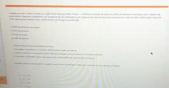 A andise do modo e efeitos de falhas (do ingles Failure Mode and Effects Analysis-FMEA) é um método de andise de falhas em pro processos e produtos com o objetivo de
prever efeitos indesejados e possibilitar uma tomada de decisio antecipada que fol desenvolvido pelo exército norte americano por volta de 1949. Existem quatro tipos de
FMEA (apresentados abaiao) Faça conesia entre a classificação e sua definição
1) FMEA de produto ou de projeto
2) FMEA de processo
3) FMEA de service
4) FMEA de sistema
() Previne falhas durante a prestação de servicos:
() Evita falhas no produto ou no procetto decorrente do projeto do produto:
() Analisa o design de um produto durante a fare de concepção para evitar falhas por umidesign deficiente:
() Evita falhas no processo, tendo como base as nào conformidades dat especificaçoes do projeto.
Assinale a alternativa que apresenta a relação correts entre a classificacio e a definiçao de acordo com sua ordem de correlação
C
a. 3.2.1e4
b. 4.2.1.3
c. 3.1,4+2
d. 1.3.2+4