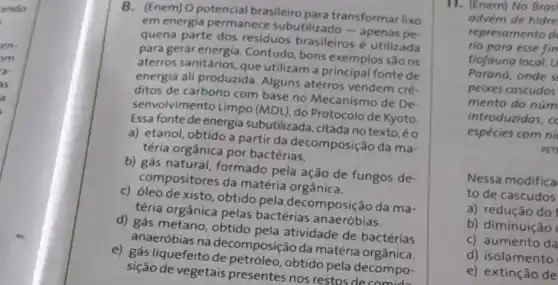 ando
en
om
a
is
8. (Enem) O potencial brasileiro para transformar lixo
em energia permanece subutilizado-apenas pe.
quena parte dos residuos brasileiros utilizada
para gerar energia Contudo, bons exemplos são os
aterros sanitários, que utilizam a fonte de
energia ali produzida Alguns aterros vendem cré.
ditos de carbono com base no Mecanismo de De
senvolvimento Limpo (MDL), do Protocolo de Kyoto
Essa fonte de energia subutilizada, citada no texto,éo
a) etanol, obtido a partir da decomposição da ma-
téria orgânica por bactérias.
b) gás natural formado pela ação de fungos de-
compositores da matéria orgânica.
c) Gleo de xisto, obtido pela decomposição da ma-
téria orgânica pelas bactérias anaeróbias.
d) gás metano, obtido pela atividade de bactérias
anaeróbias na decomposição da matéria
e) gás liquefeito obtido pela decompo-
sição de vegetais presentes nos restos decomida
11. (Enem) No Brasi
advém de hidre
represamento d
rio para esse fin
tiofauna local. U
Parand, onde s
peixes cascudos
mento do núm
introduzidas, co
espécies com ni
PET
Nessa modifica
to de cascudos
a) redução do
b) diminuição
c) aumento da
d) isolamento
e) extinção de