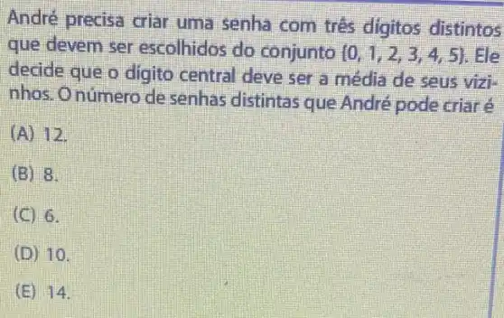 André precisa criar uma senha com tres digitos distintos
que devem ser escolhidos do conjunto  0,1,2,3,4,5  He
decide que o digito central deve ser a média de seus vizi-
nhos.Onúmero de senhas distintas que André pode criaré
(A) 12
(B) 8.
(C) 6.
(D) 10.
(E) 14