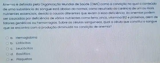 Anemia é definida pela Organização Mundial de Saúde (OMS) como a condição na qual o conteúdo
de uma substância do sangue está abaixo do normal, como resultado da carência de um ou mais
nutrientes essenciais, devido a causas diferentes que levam a essa deficiência. As anemias podem
ser causadas por deficiência de vários nutrientes como ferro, zinco, vitamina BI2 e proteínas, além de
fatores genéticos ou hemorragias. Sobre as células sanguineas, qual a célula que constitui o sangue
que se encontra com a produção diminuída na condição de anemia?
a. Hemoglobina
b. Linfócitos
c. Leucócitos
d. Basófilos
e. Plaquetas