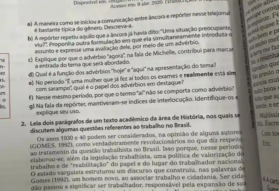 a
n-
es
as,
oi-
im
o
do,
Disponível em: Acesso em: 9 abr 2020. (Transcriçao).
a) A maneira como se iniciou a entre âncora e repórter nesse telejornal
é bastante típica do genero. Descreva-a.
b) A repórter repetiu aquilo que a âncora já havia dito:"Uma preocupante,
viu?". Proponha outra formulação em que ela simultaneamente o
assunto e expresse uma avaliação dele, por meio de um advérbio.
c) Explique por que o advérbio "agora" na fala de Michelle contribui para marcar
a entrada do tema que será abordado.
d) Qual é a função dos advérbios "hoje" e "aqui" na apresentação do tema?
e) No período "E uma mulher que já fez aí todos os exames e realmente está sim
com sarampo", qualéo papel dos advérbios em destaque?
f) Nesse mesmo período por que o termo "aí" não se comporta como advérbio?
g) Na fala da repórter, mantiveram -se índices de interlocução . Identifique-os é
explique seu uso.
2. Leia dois parágrafos de um texto acadêmico da área de História, nos quais se
discutem algumas questões referentes ao trabalho no Brasil.
Os anos 1930 e 40 podem ser considerados, na opinião de alguns autores
(GOMES, 1992), como verdadeiramente revolucionários no que diz respeit?
ao tratamento da questão trabalhista no Brasil. Isso porque, nesse período
elaborou-se, além da legislação trabalhista, uma política de valorização dọ
trabalho e de "reabilitação" do papel e do lugar do trabalhador nacional.
estado varguista estruturou um discurso que construiu, nas palavras de
Gomes (1992), um homem novo, ao associar trabalho e cidadania. Ser cida
dão passou a significar ser trabalhador responsável pela expansão de suà
! N.	tnoha
sente comic comig
reguinteer
muito uito mel
da terra me far
date a resenha
8 vào presto n
Suponho que
auncia mui
muito bons
Acho que a
doente,e en
Muitíssir
feliz. Escre
Com to
Eric
a) A cart