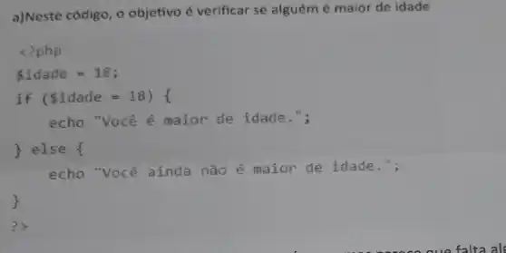 a)Neste código, o objetivo é verificar se alguém é maior de idade
<?php
idade = 18;
if (idade =18) {
echo "você é maior de idade.";
) else {
echo "voce ainda não é maior de idade.";
?)