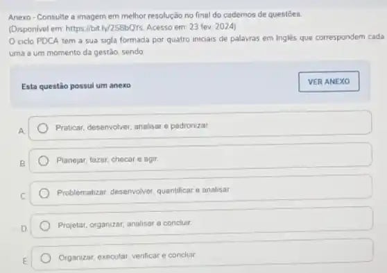 Anexo-Consulte a imagem em melhor resolução no final do cadernos de questōes.
(Disponivel em: https://bitly/258bQys Acesso em: 23 fev 2024)
ciclo PDCA tem a sua sigla formada por quatro iniciais de palavras em Inglês que correspondem cada
uma a um momento da gestão, sendo
Esta questão possui um anexo
Praticar, desenvolver, analisare padronizar.
Planejar, fazer, checare agir.
Problematizar, desenvolver, quantificata e analisar
Projetar, organizar, analisar e concluir.
Organizar, executar, venficare concluir
VER ANEXO