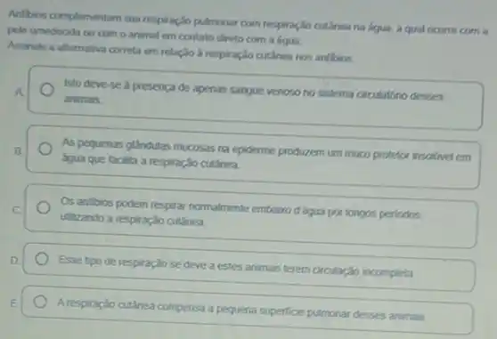 Anfibios complementam sua respiração pulmonar com respiração cutânea na água, a qual ocorre com a
pele umedecida ou com o animal em contato direto com a água.
Assinale a alternativa correta em relação à respiração cutânea nos anfibios.
Isto deve-se à presença de apenas sangue venoso no sistema circulatorio desses A
animals
As pequenas glândulas mucosas na epiderme produzem um muco protetor insolivel em B.
água que facilita a respiração cutânea
Os anfibios podem respirar normalmente embaizo d'áqua por longos perlodos, C
utilizando a respiração cutânea
D
Esse tipo de respiração se deve a estes animasis terem circulação incompleta
E
Arespiração cutânea compensa a pequena superficie pulmonar desses animals