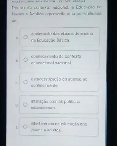 angle U Set 20angle 4.
Dentro do contexto nacional a Educação de
Jovens e Adultos representa uma possibilidade
de
aceleração das etapas de ensino
A
na Educação Básica.
conhecimento do contexto
B
educacional nacional.
C
conhecimento
democratização do acesso ao
D
educacionais
interação com as politicas
interferéncia na educação dos
E
jovens e adultos.