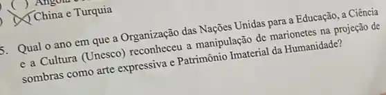 () Angola
China China e Turquia
5. Qual o ano em que a Organização das Nações Unidas para a Educação, a Ciência a manipulação de marionetes na projeção de
sombras como arte expressiva e Patrimônio Imaterial da Humanidade?