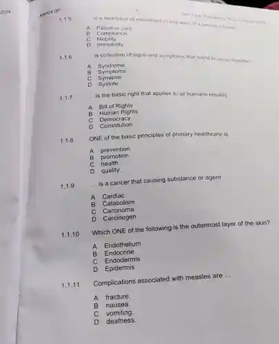 ANHC4 QP
1.1.5
__
is a restriction of movement in any area of a person's home
A Palliative care
B Compliance
C Mobility
D Immobility
SBA-Task: Proparatory Test 20 August 2024
1.1.6
__ is collection of signs and symptoms that trend to occur together.
A Syndrome
B Symptoms
C Synapse
D Systole
1.1.7
__ is the basic right that applies to all humans equally.
A Bill of Rights
B Human Rights
C Democracy
D
Constitution
1.1.8
ONE of the basic principles of primary healthcare is __
B
prevention.
promotion.
health.
D quality.
1.1.9
__
is a cancer that causing substance or agent.
A Cardiac
B Catabolism
C Carcinoma
D Carcinogen
1.1.10
Which ONE of the following is the outermost layer of the skin?
A Endothelium
B Endocrine
C Endodermis
D Epidermis
1.1.11
Complications associated with measles are
__
A fracture.
B nausea.
C vomiting.
D deafness.