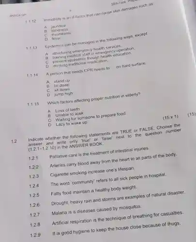 ANHC4 QP
D Lazy to wake up.
1.2
Indicate whether the following statements are TRUE or FALSE Choose the
answer and write only "true" or mence next to the question number
(1.2.1-1.2.10)
in the ANSWER BOOK.
Palliative care is the treatment of intestinal injuries.
1.2.1
Arteries carry blood away from the heart to all parts of the body.
1.2.2
Cigarette smoking increase one's lifespan.
1.2.3
1.2.4
The word 'community refers to all sick people in hospital.
1.2.5
Fatty food maintain a healthy body weight.
1.2.6
Drought, heavy rain and storms are examples of natural disaster.
Malaria is a diseases caused by mosquitos.
1.2.7
Artificial respiration is the technique of breathing for casualties
1.2.8
It is good hygiene to keep the house close because of thugs.
1.2.9
SBA-Task: Preparation
1.1.12
Immobility is an ill factor that can cause skin damages
__
A jaundice.
B blindness
C thrombosis.
D fever.
1.1.13
Epidemics can be managed in the following ways, except
__
A
structuring emergency health services.
memergency operation
B
C
training epidemics though health education.
D
prevent raditional medication.
1.1.14
A person that needs CPR needs to
__
on hard surface.
A stand up
B lie down
C sit down
D jump high
1.1.15
Which factors affecting proper nutrition in elderly?
A Loss of teeth.
B Unable to walk.
C
Waiting for someone to prepare food.
(15times 1)