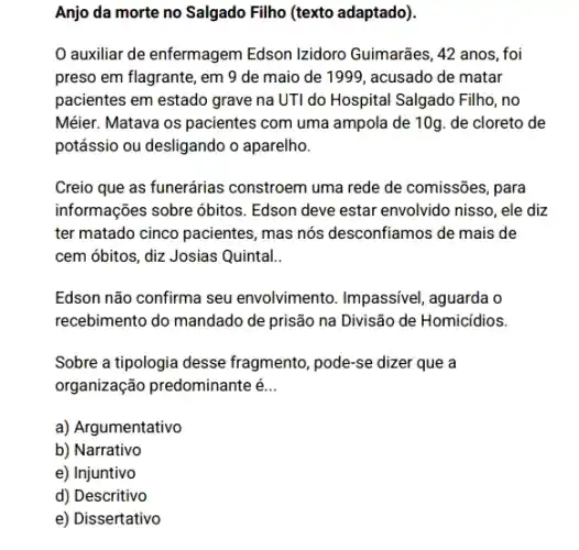 Anjo da morte no Salgado Filho (texto adaptado).
auxiliar de enfermagem Edson Izidoro Guimarães, 42 anos, foi
preso em flagrante, em 9 de maio de 1999, acusado de matar
pacientes em estado grave na UTI do Hospital Salgado Filho, no
Méier. Matava os pacientes com uma ampola de 10g. de cloreto de
potássio ou desligando o aparelho.
Creio que as funerárias constroem uma rede de comissões, para
informações sobre óbitos Edson deve estar envolvido nisso, ele diz
ter matado cinco pacientes , mas nós desconfiamos de mais de
cem óbitos, diz Josias Quintal..
Edson não confirma seu envolvimento. Impassivel aguarda o
recebimento do mandado de prisão na Divisão de Homicidios
Sobre a tipologia desse fragmento, pode-se dizer que a
organização predominante é __
a) Argumentativo
b) Narrativo
e) Injuntivo
d) Descritivo
e) Dissertativo