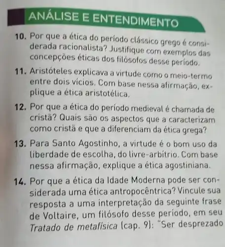 ANẤL ISE E EN TENDIME NTO
10. Por que a ética do período clássico grego é consi-
derada racionalista ? Justifique com exemplos das
concepções éticas dos filósofos desse período.
11. Aristóteles explicava a virtude como o meio-termo
entre dois vícios . Com base nessa afirmação, ex-
plique a ética aristotélica.
12. Por que a ética do período medieval é chamada de
cristā? Quais são os aspectos que a caracterizam
como cristã e que a diferenciam da ética grega?
13. Para Santo Agostinho, a virtude é o bom uso da
liberdade de escolha ,do livre-arbitrio. Com base
nessa afirmação , explique a ética agostiniana.
14. Por que a ética da Idade Moderna pode ser con-
siderada uma ética antropocêntr ica? Vincule sua
resposta a uma interpretação da seguinte frase
de Voltaire, um filósofo desse período, em seu
Tratado de metafisica (cap 9): "Ser desprezado