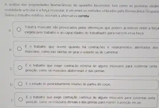 A análise das propriedades biomecânicas do aparelho locomotor, tais como as posturas dinâm
mobilidade articular e a força muscular, é um entre os métodos utilizados pela Biomecânica Ocupacic
Sobre o trabalho estático assinale a alternativa correta
Trauma muscular são provocados pelas diferenças que podem acontecer entre a força
exigida pelo trabalho e as capacidades do trabalhador para exercer essa força
E o trabalho que ocorre quando hà contrações e relaxamentos alternados dos
músculos, como nas tarefas de girar o volante ou de caminhar
E o trabalho que exige contração mínima de alguns músculos para sustentar certa
posição, como os músculos abdominais e das pernas
Éo estudo do posicionamento relativo de partes do corpo
É o trabalho que exige contração continua de alguns músculos para sustentar certa
posição, como os músculos dorsais e das pemas para manter a posição em pé