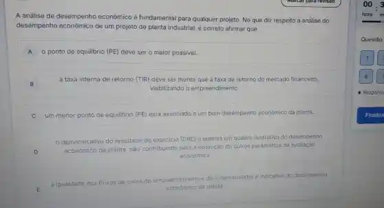 A análise de desempenho econômico é fundamental para qualquer projeto No que diz respeito à análise do
desempenho econômico de um projeto de planta industrial ẻ correto afirmar que
A o ponto de equilibrio (PE)deve ser o maior possivel.
B B
a taxa interna de retorno (TIR)deve ser menor que a taxa de retorno do mercado financeiro,
viabilizando o empreendimento.
C um menor ponto de equilibrio (PE)está associado a um bom desempenho econômico da planta.
demonstrativo do resultado do
exercicio (DRE) é apenas um quadro Hustrativo do desempenho
econômico da planta, não
contribuindo para a obtenção de outros parâmetros da avaliação
econômica.
a igualdade
dos fluxos de caixa do
empreendimento e
do empreendedor é indicativo do desempenho
conômico da planta