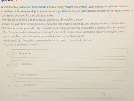 A análise dos processos relacionados com o desenvolvimento, implantação e manutenção de sistemas
contábeis, é fundamental, pois evitam muitos problemas que se antecipados, podem ser tempestivamente
corrigidos ainda na fase de planejamento.
Em relação a análise dos processos, analise as afirmações a seguir.
I. Uma de suas fases compreende o desenho dos atuais processos, dos procedimentos e das tarefas.
II. Outra fase compreende o desenho dos processos futuros que otimizarão o sistema de informação
III - O processo de analise dos sistemas focam exclusivamente as operações das organizaçōes, sem
preocupação com o sistema -empresa de forma mais ampla e geral.
Analisando as afirmações apresentadas, está correto o que se afirma em.
Assinale a alternativa correta.
II, apenas.
1, apenas.
II e III, apenas.
le II, apenas.
I,lle III